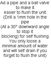 Ad a pipe and a ball valve to make it 
easier to flush the unit.
(Drill a 1mm hole in the pipe
(At a 30° downward angle to stop it 
blocking) for self flushing.
You only loose a 
minimal amount of water and will self drain if you forget to flush the unit)